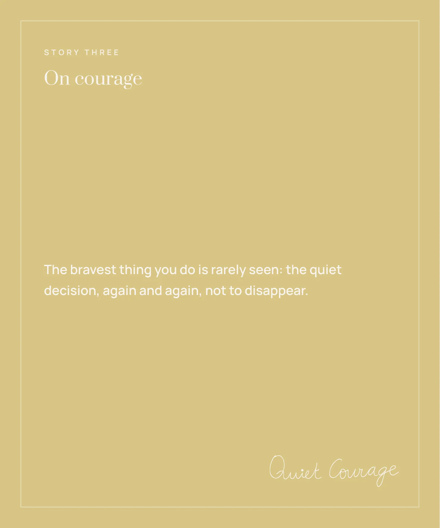 Story Three: On courage. 'The bravest thing you do is rarely seen: the quiet decision, again and again, not to disappear.'
